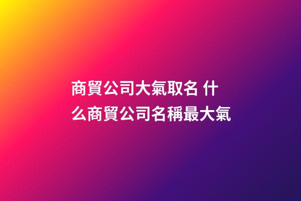 商貿公司大氣取名 什么商貿公司名稱最大氣-第1張-公司起名-玄機派
